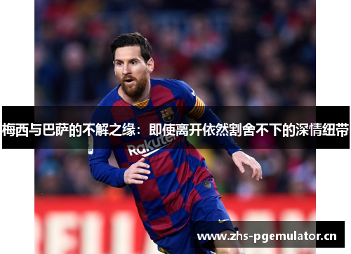 梅西与巴萨的不解之缘：即使离开依然割舍不下的深情纽带