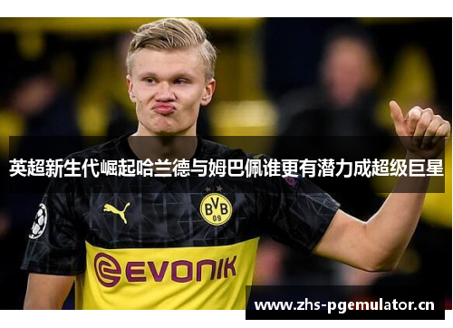 英超新生代崛起哈兰德与姆巴佩谁更有潜力成超级巨星