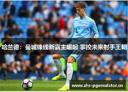 哈兰德：曼城锋线新霸主崛起 掌控未来射手王朝