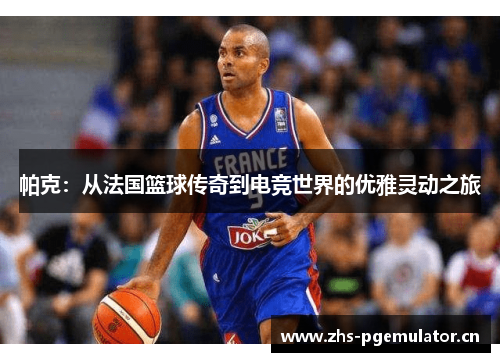 帕克：从法国篮球传奇到电竞世界的优雅灵动之旅