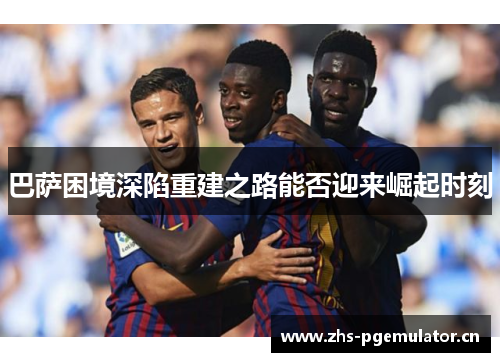 巴萨困境深陷重建之路能否迎来崛起时刻