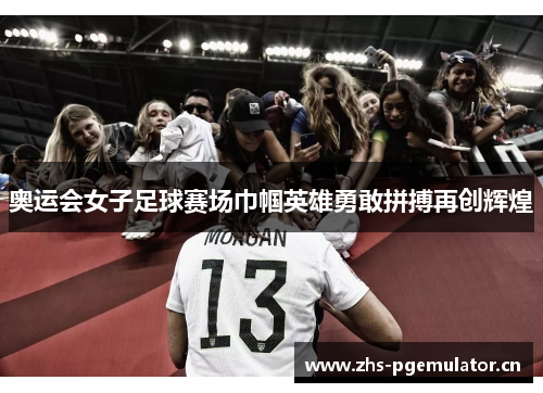 奥运会女子足球赛场巾帼英雄勇敢拼搏再创辉煌
