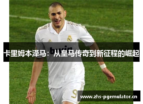 卡里姆本泽马：从皇马传奇到新征程的崛起