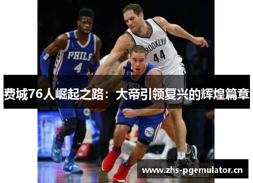费城76人崛起之路：大帝引领复兴的辉煌篇章