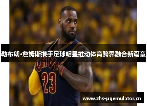 勒布朗·詹姆斯携手足球明星推动体育跨界融合新篇章