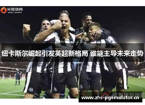 纽卡斯尔崛起引发英超新格局 谁能主导未来走势