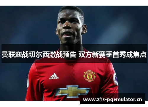 曼联迎战切尔西激战预告 双方新赛季首秀成焦点