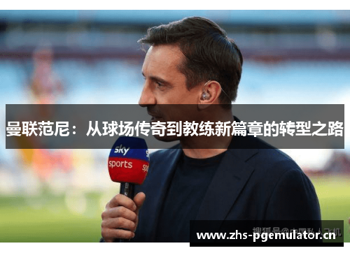 曼联范尼：从球场传奇到教练新篇章的转型之路