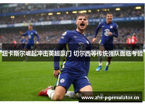 纽卡斯尔崛起冲击英超豪门 切尔西等传统强队面临考验 纽卡斯尔崛起冲击英超豪门 切尔西等传统强队面临考验