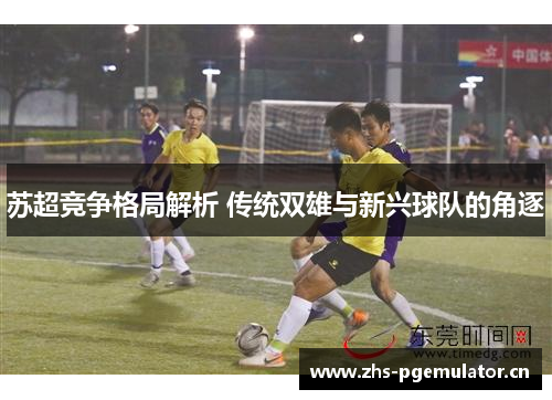 苏超竞争格局解析 传统双雄与新兴球队的角逐 苏超竞争格局解析 传统双雄与新兴球队的角逐
