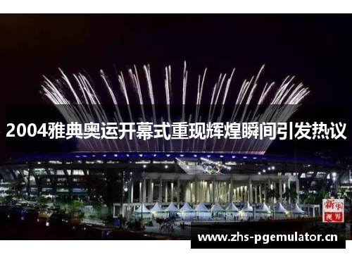 2004雅典奥运开幕式重现辉煌瞬间引发热议